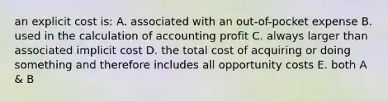 an explicit cost is: A. associated with an out-of-pocket expense B. used in the calculation of accounting profit C. always larger than associated implicit cost D. the total cost of acquiring or doing something and therefore includes all opportunity costs E. both A & B