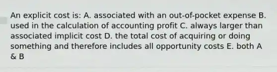 An explicit cost is: A. associated with an out-of-pocket expense B. used in the calculation of accounting profit C. always larger than associated implicit cost D. the total cost of acquiring or doing something and therefore includes all opportunity costs E. both A & B