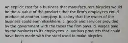 An explicit cost for a business that manufacturers bicycles would be the a. value of the products that the firm's employees could produce at another company. b. salary that the owner of the business could earn elsewhere. c. goods and services provided by the government with the taxes the firm pays. d. wages paid by the business to its employees. e. various products that could have been made with the steel used to make bicycles.