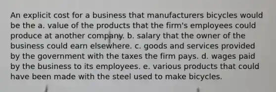 An explicit cost for a business that manufacturers bicycles would be the a. value of the products that the firm's employees could produce at another company. b. salary that the owner of the business could earn elsewhere. c. goods and services provided by the government with the taxes the firm pays. d. wages paid by the business to its employees. e. various products that could have been made with the steel used to make bicycles.