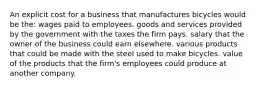 An explicit cost for a business that manufactures bicycles would be the: wages paid to employees. goods and services provided by the government with the taxes the firm pays. salary that the owner of the business could earn elsewhere. various products that could be made with the steel used to make bicycles. value of the products that the firm's employees could produce at another company.