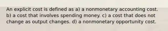 An explicit cost is defined as a) a nonmonetary accounting cost. b) a cost that involves spending money. c) a cost that does not change as output changes. d) a nonmonetary opportunity cost.