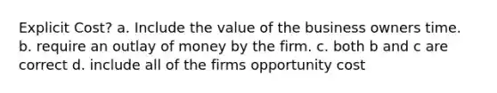 Explicit Cost? a. Include the value of the business owners time. b. require an outlay of money by the firm. c. both b and c are correct d. include all of the firms opportunity cost