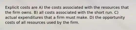 Explicit costs are A) the costs associated with the resources that the firm owns. B) all costs associated with the short run. C) actual expenditures that a firm must make. D) the opportunity costs of all resources used by the firm.