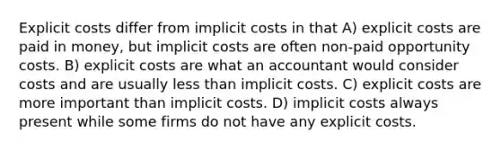 Explicit costs differ from implicit costs in that A) explicit costs are paid in money, but implicit costs are often non-paid opportunity costs. B) explicit costs are what an accountant would consider costs and are usually less than implicit costs. C) explicit costs are more important than implicit costs. D) implicit costs always present while some firms do not have any explicit costs.