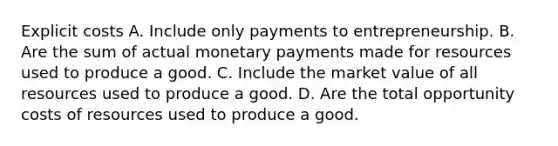 Explicit costs A. Include only payments to entrepreneurship. B. Are the sum of actual monetary payments made for resources used to produce a good. C. Include the market value of all resources used to produce a good. D. Are the total opportunity costs of resources used to produce a good.