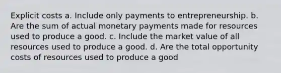 Explicit costs a. Include only payments to entrepreneurship. b. Are the sum of actual monetary payments made for resources used to produce a good. c. Include the market value of all resources used to produce a good. d. Are the total opportunity costs of resources used to produce a good