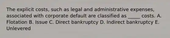 The explicit costs, such as legal and administrative expenses, associated with corporate default are classified as _____ costs. A. Flotation B. Issue C. Direct bankruptcy D. Indirect bankruptcy E. Unlevered