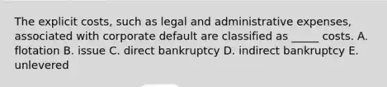 The explicit costs, such as legal and administrative expenses, associated with corporate default are classified as _____ costs. A. flotation B. issue C. direct bankruptcy D. indirect bankruptcy E. unlevered