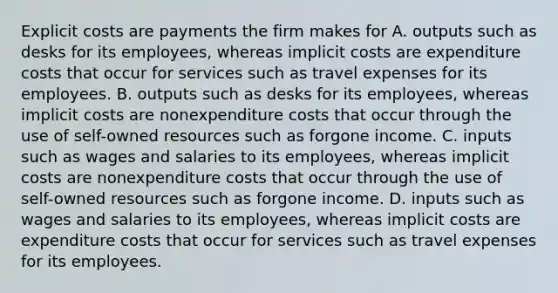 Explicit costs are payments the firm makes for A. outputs such as desks for its employees, whereas implicit costs are expenditure costs that occur for services such as travel expenses for its employees. B. outputs such as desks for its employees, whereas implicit costs are nonexpenditure costs that occur through the use of self-owned resources such as forgone income. C. inputs such as wages and salaries to its employees, whereas implicit costs are nonexpenditure costs that occur through the use of self-owned resources such as forgone income. D. inputs such as wages and salaries to its employees, whereas implicit costs are expenditure costs that occur for services such as travel expenses for its employees.