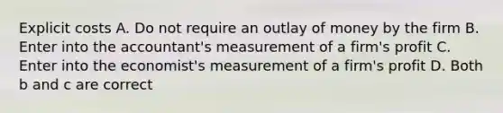 Explicit costs A. Do not require an outlay of money by the firm B. Enter into the accountant's measurement of a firm's profit C. Enter into the economist's measurement of a firm's profit D. Both b and c are correct