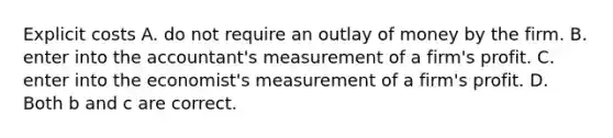 Explicit costs A. do not require an outlay of money by the firm. B. enter into the accountant's measurement of a firm's profit. C. enter into the economist's measurement of a firm's profit. D. Both b and c are correct.