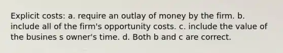 Explicit costs: a. require an outlay of money by the firm. b. include all of the firm's opportunity costs. c. include the value of the busines s owner's time. d. Both b and c are correct.