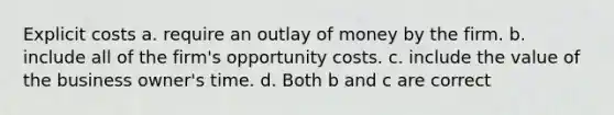 Explicit costs a. require an outlay of money by the firm. b. include all of the firm's opportunity costs. c. include the value of the business owner's time. d. Both b and c are correct