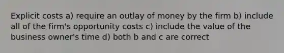 Explicit costs a) require an outlay of money by the firm b) include all of the firm's opportunity costs c) include the value of the business owner's time d) both b and c are correct