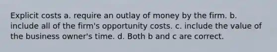 Explicit costs a. require an outlay of money by the firm. b. include all of the firm's opportunity costs. c. include the value of the business owner's time. d. Both b and c are correct.