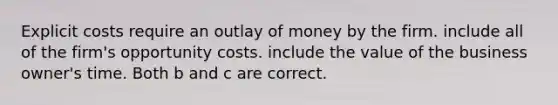 Explicit costs require an outlay of money by the firm. include all of the firm's opportunity costs. include the value of the business owner's time. Both b and c are correct.