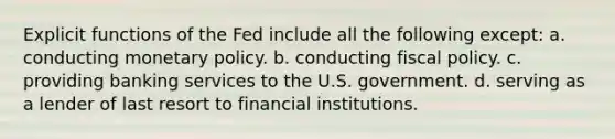 Explicit functions of the Fed include all the following except: a. conducting monetary policy. b. conducting fiscal policy. c. providing banking services to the U.S. government. d. serving as a lender of last resort to financial institutions.