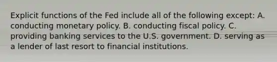 Explicit functions of the Fed include all of the following except: A. conducting monetary policy. B. conducting fiscal policy. C. providing banking services to the U.S. government. D. serving as a lender of last resort to financial institutions.