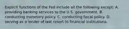 Explicit functions of the Fed include all the following except: A. providing banking services to the U.S. government. B. conducting monetary policy. C. conducting fiscal policy. D. serving as a lender of last resort to financial institutions.