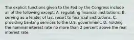 The explicit functions given to the Fed by the Congress include all of the following except: A. regulating financial institutions. B. serving as a lender of last resort to financial institutions. C. providing banking services to the U.S. government. D. holding the nominal interest rate no more than 2 percent above the real interest rate.