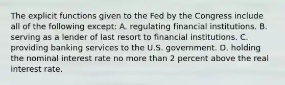 The explicit functions given to the Fed by the Congress include all of the following except: A. regulating financial institutions. B. serving as a lender of last resort to financial institutions. C. providing banking services to the U.S. government. D. holding the nominal interest rate no more than 2 percent above the real interest rate.