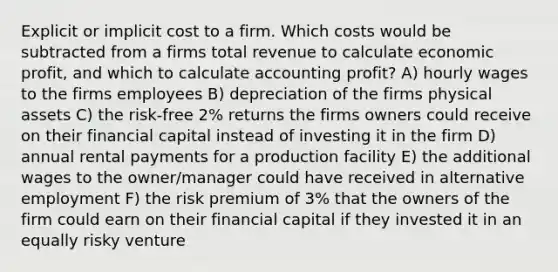 Explicit or implicit cost to a firm. Which costs would be subtracted from a firms total revenue to calculate economic profit, and which to calculate accounting profit? A) hourly wages to the firms employees B) depreciation of the firms physical assets C) the risk-free 2% returns the firms owners could receive on their financial capital instead of investing it in the firm D) annual rental payments for a production facility E) the additional wages to the owner/manager could have received in alternative employment F) the risk premium of 3% that the owners of the firm could earn on their financial capital if they invested it in an equally risky venture