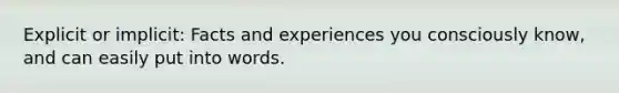 Explicit or implicit: Facts and experiences you consciously know, and can easily put into words.