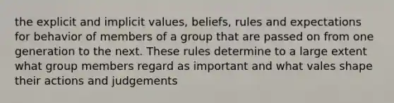 the explicit and implicit values, beliefs, rules and expectations for behavior of members of a group that are passed on from one generation to the next. These rules determine to a large extent what group members regard as important and what vales shape their actions and judgements