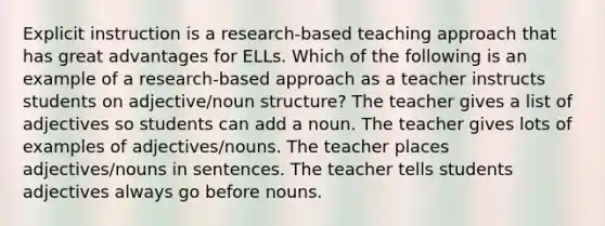 Explicit instruction is a research-based teaching approach that has great advantages for ELLs. Which of the following is an example of a research-based approach as a teacher instructs students on adjective/noun structure? The teacher gives a list of adjectives so students can add a noun. The teacher gives lots of examples of adjectives/nouns. The teacher places adjectives/nouns in sentences. The teacher tells students adjectives always go before nouns.