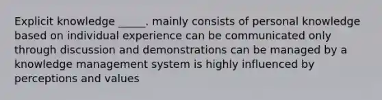 Explicit knowledge _____. mainly consists of personal knowledge based on individual experience can be communicated only through discussion and demonstrations can be managed by a knowledge management system is highly influenced by perceptions and values