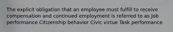 The explicit obligation that an employee must fulfill to receive compensation and continued employment is referred to as Job performance Citizenship behavior Civic virtue Task performance