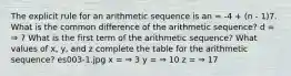 The explicit rule for an arithmetic sequence is an = -4 + (n - 1)7. What is the common difference of the arithmetic sequence? d = ⇒ 7 What is the first term of the arithmetic sequence? What values of x, y, and z complete the table for the arithmetic sequence? es003-1.jpg x = ⇒ 3 y = ⇒ 10 z = ⇒ 17