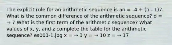 The explicit rule for an arithmetic sequence is an = -4 + (n - 1)7. What is the common difference of the arithmetic sequence? d = ⇒ 7 What is the first term of the arithmetic sequence? What values of x, y, and z complete the table for the arithmetic sequence? es003-1.jpg x = ⇒ 3 y = ⇒ 10 z = ⇒ 17