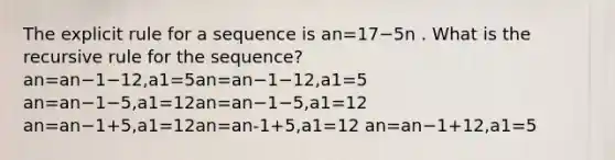 The explicit rule for a sequence is an=17−5n . What is the recursive rule for the sequence? an=an−1−12,a1=5an=an−1−12,a1=5 an=an−1−5,a1=12an=an−1−5,a1=12 an=an−1+5,a1=12an=an-1+5,a1=12 an=an−1+12,a1=5