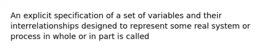 An explicit specification of a set of variables and their interrelationships designed to represent some real system or process in whole or in part is called