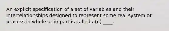 An explicit specification of a set of variables and their interrelationships designed to represent some real system or process in whole or in part is called a(n) ____.