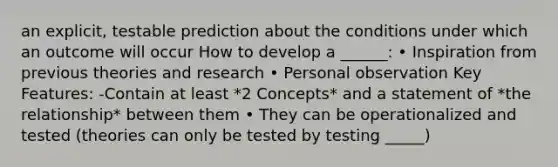 an explicit, testable prediction about the conditions under which an outcome will occur How to develop a ______: • Inspiration from previous theories and research • Personal observation Key Features: -Contain at least *2 Concepts* and a statement of *the relationship* between them • They can be operationalized and tested (theories can only be tested by testing _____)