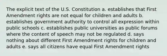 The explicit text of the U.S. Constitution a. establishes that First Amendment rights are not equal for children and adults b. establishes government authority to control all expression within public schools c. establishes public universities as public forums where the content of speech may not be regulated d. says nothing about different First Amendment rights for children and adults e. says all citizens have equal First Amendment rights