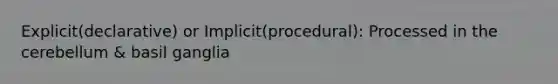 Explicit(declarative) or Implicit(procedural): Processed in the cerebellum & basil ganglia