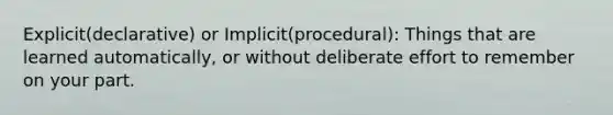 Explicit(declarative) or Implicit(procedural): Things that are learned automatically, or without deliberate effort to remember on your part.