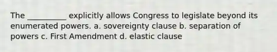 The __________ explicitly allows Congress to legislate beyond its enumerated powers. a. sovereignty clause b. separation of powers c. First Amendment d. elastic clause