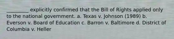 _________ explicitly confirmed that the Bill of Rights applied only to the national government. a. Texas v. Johnson (1989) b. Everson v. Board of Education c. Barron v. Baltimore d. District of Columbia v. Heller