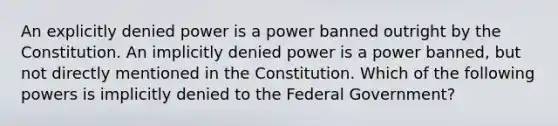 An explicitly denied power is a power banned outright by the Constitution. An implicitly denied power is a power banned, but not directly mentioned in the Constitution. Which of the following powers is implicitly denied to the Federal Government?