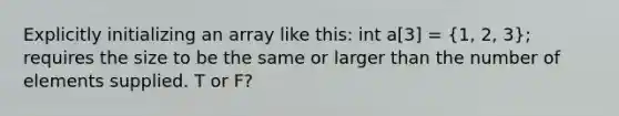 Explicitly initializing an array like this: int a[3] = (1, 2, 3); requires the size to be the same or larger than the number of elements supplied. T or F?