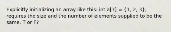 Explicitly initializing an array like this: int a[3] = (1, 2, 3); requires the size and the number of elements supplied to be the same. T or F?