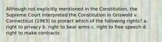 Although not explicitly mentioned in the Constitution, the Supreme Court interpreted the Constitution in Griswold v. Connecticut (1965) to protect which of the following rights? a. right to privacy b. right to bear arms c. right to free speech d. right to make contracts