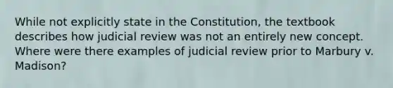 While not explicitly state in the Constitution, the textbook describes how judicial review was not an entirely new concept. Where were there examples of judicial review prior to Marbury v. Madison?