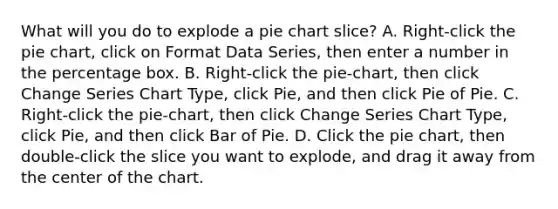 What will you do to explode a pie chart slice? A. Right-click the pie chart, click on Format Data Series, then enter a number in the percentage box. B. Right-click the pie-chart, then click Change Series Chart Type, click Pie, and then click Pie of Pie. C. Right-click the pie-chart, then click Change Series Chart Type, click Pie, and then click Bar of Pie. D. Click the pie chart, then double-click the slice you want to explode, and drag it away from the center of the chart.