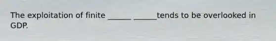 The exploitation of finite ______ ______tends to be overlooked in GDP.